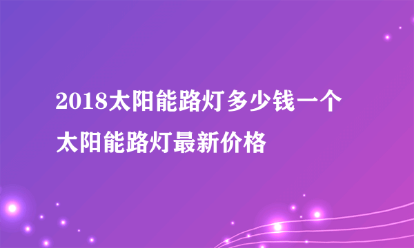 2018太阳能路灯多少钱一个 太阳能路灯最新价格