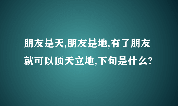 朋友是天,朋友是地,有了朋友就可以顶天立地,下句是什么?