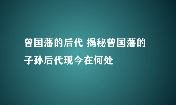 曾国藩的后代 揭秘曾国藩的子孙后代现今在何处