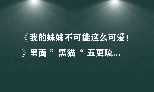 《我的妹妹不可能这么可爱！》里面 ”黑猫“ 五更琉璃 的CV 是谁