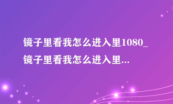 镜子里看我怎么进入里1080_镜子里看我怎么进入里在线观看电视