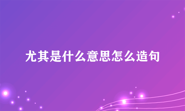 尤其是什么意思怎么造句