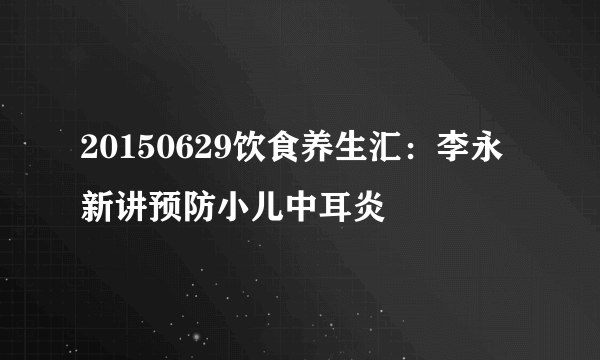 20150629饮食养生汇：李永新讲预防小儿中耳炎