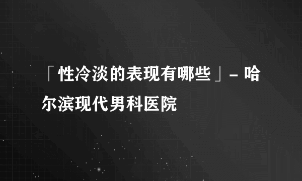 「性冷淡的表现有哪些」- 哈尔滨现代男科医院