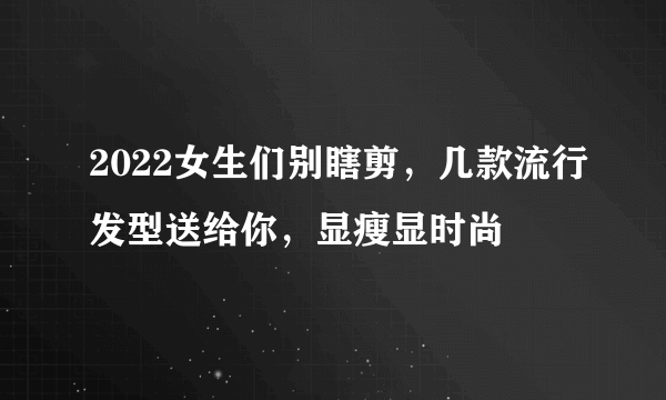 2022女生们别瞎剪，几款流行发型送给你，显瘦显时尚