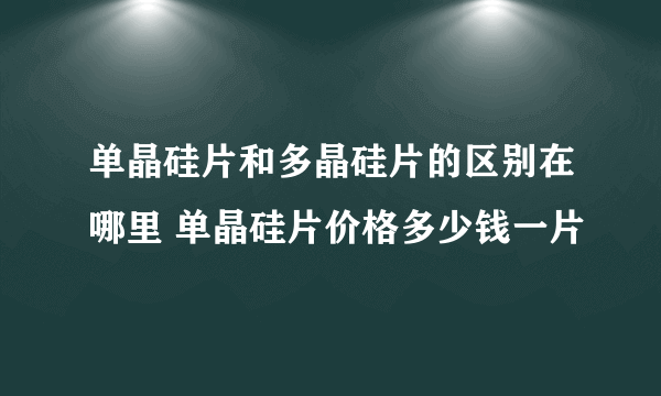 单晶硅片和多晶硅片的区别在哪里 单晶硅片价格多少钱一片