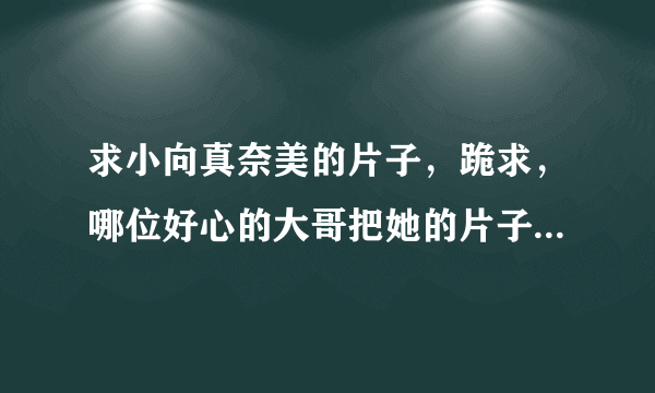 求小向真奈美的片子，跪求，哪位好心的大哥把她的片子全都传给我吧