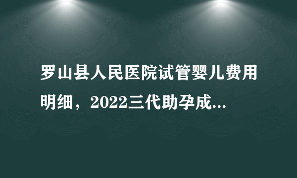 罗山县人民医院试管婴儿费用明细，2022三代助孕成功率公布