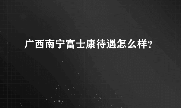 广西南宁富士康待遇怎么样？