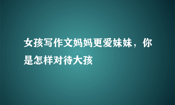 女孩写作文妈妈更爱妹妹，你是怎样对待大孩