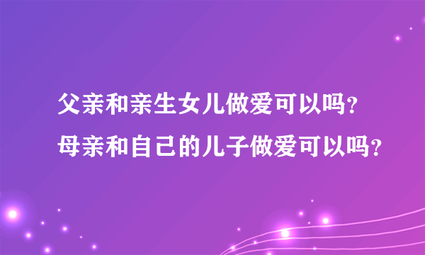 父亲和亲生女儿做爱可以吗？母亲和自己的儿子做爱可以吗？