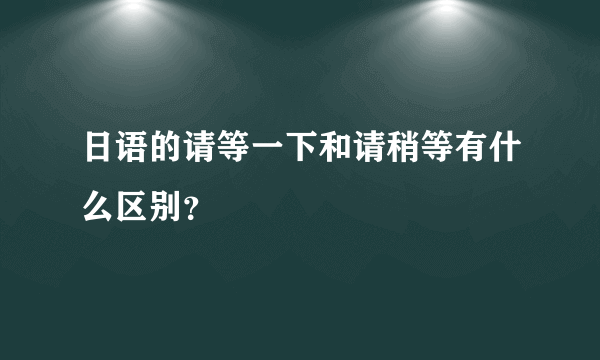 日语的请等一下和请稍等有什么区别？