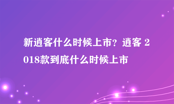 新逍客什么时候上市？逍客 2018款到底什么时候上市