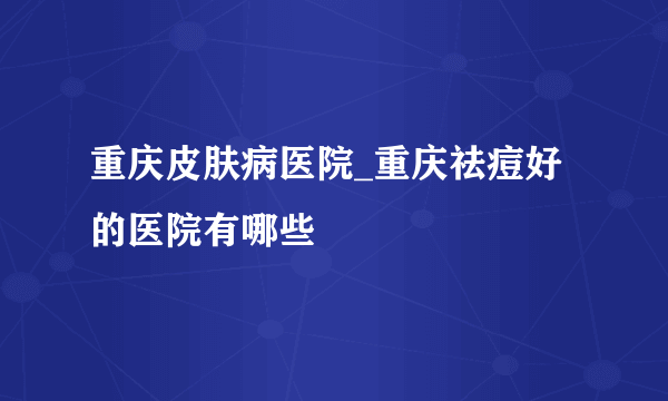 重庆皮肤病医院_重庆祛痘好的医院有哪些