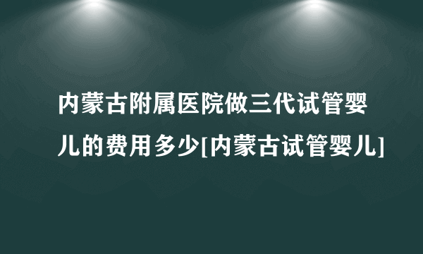 内蒙古附属医院做三代试管婴儿的费用多少[内蒙古试管婴儿]