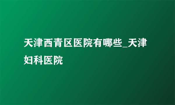 天津西青区医院有哪些_天津妇科医院