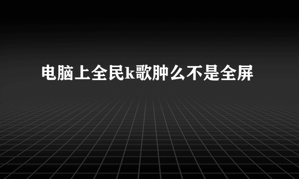 电脑上全民k歌肿么不是全屏