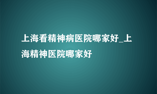 上海看精神病医院哪家好_上海精神医院哪家好