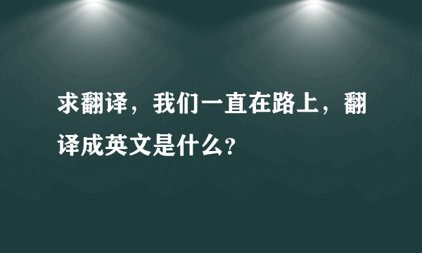 求翻译，我们一直在路上，翻译成英文是什么？