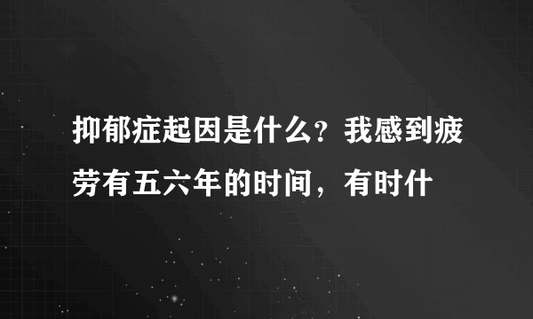 抑郁症起因是什么？我感到疲劳有五六年的时间，有时什