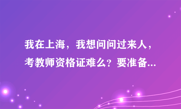 我在上海，我想问问过来人，考教师资格证难么？要准备什么资料？谢谢