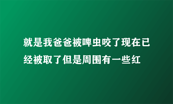 就是我爸爸被啤虫咬了现在已经被取了但是周围有一些红