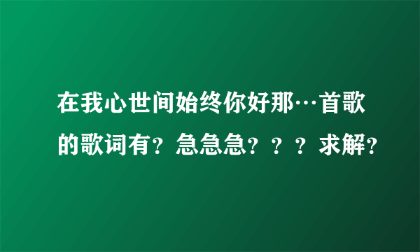 在我心世间始终你好那…首歌的歌词有？急急急？？？求解？