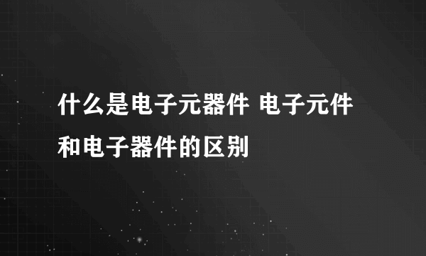 什么是电子元器件 电子元件和电子器件的区别