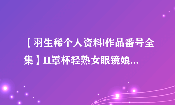 【羽生稀个人资料|作品番号全集】H罩杯轻熟女眼镜娘 制服控最爱羽生稀