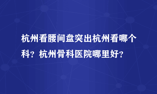 杭州看腰间盘突出杭州看哪个科？杭州骨科医院哪里好？