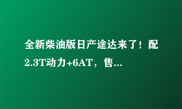 全新柴油版日产途达来了！配2.3T动力+6AT，售价与新款哈弗H9看齐-飞外