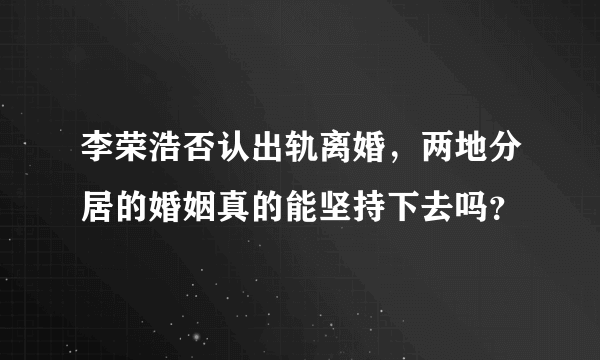 李荣浩否认出轨离婚，两地分居的婚姻真的能坚持下去吗？