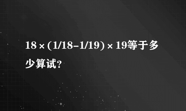 18×(1/18-1/19)×19等于多少算试？