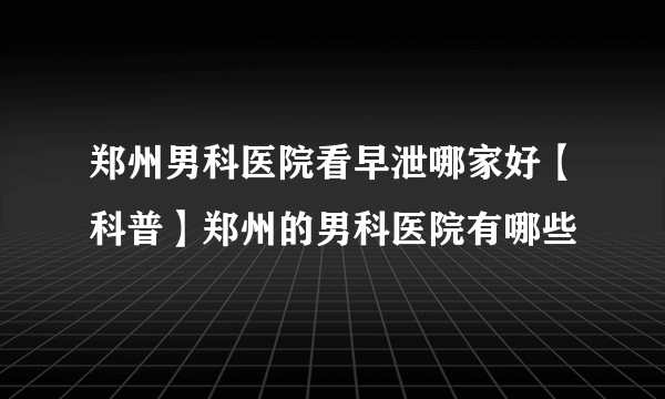 郑州男科医院看早泄哪家好【科普】郑州的男科医院有哪些