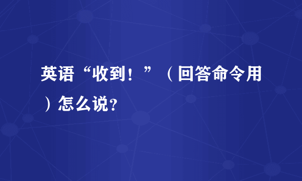 英语“收到！”（回答命令用）怎么说？