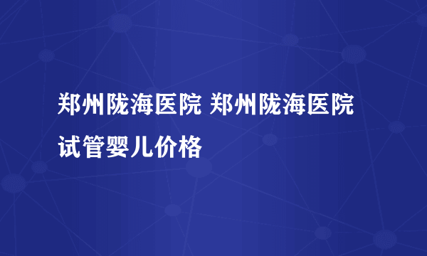 郑州陇海医院 郑州陇海医院试管婴儿价格