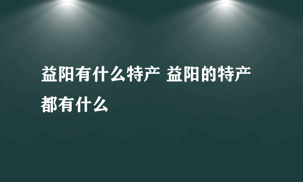 益阳有什么特产 益阳的特产都有什么