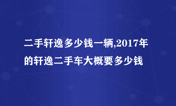 二手轩逸多少钱一辆,2017年的轩逸二手车大概要多少钱