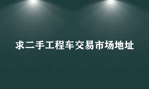 求二手工程车交易市场地址