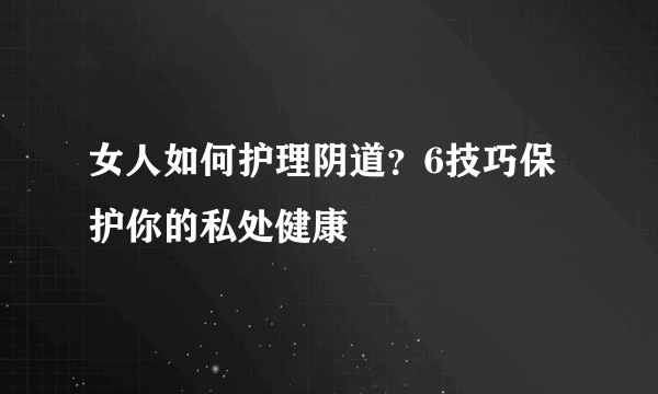 女人如何护理阴道？6技巧保护你的私处健康