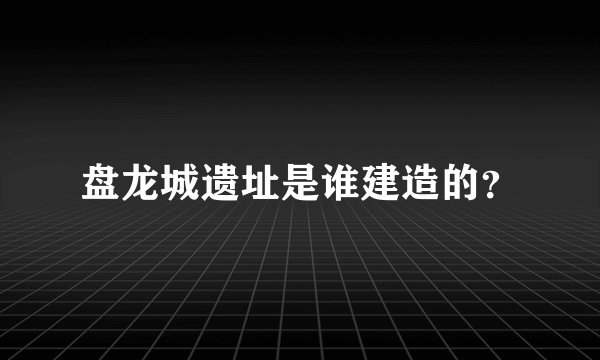 盘龙城遗址是谁建造的？