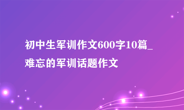 初中生军训作文600字10篇_难忘的军训话题作文