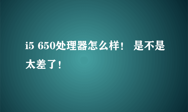 i5 650处理器怎么样！ 是不是太差了！