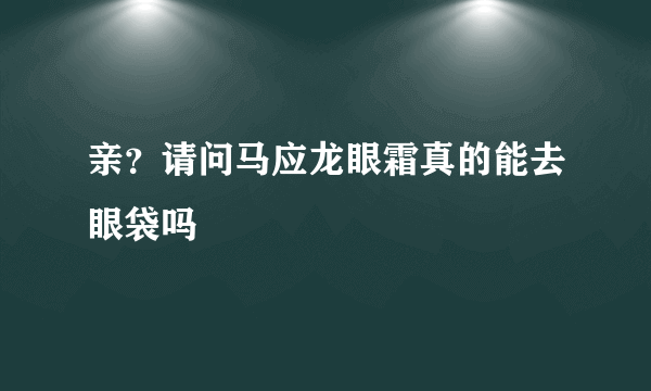 亲？请问马应龙眼霜真的能去眼袋吗