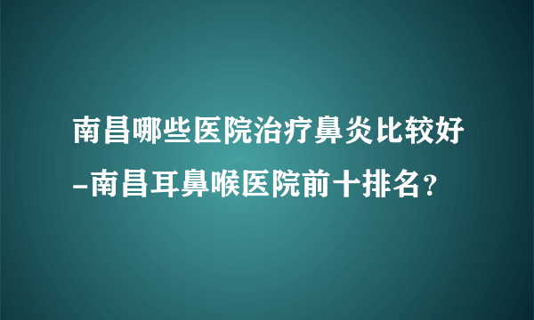 南昌哪些医院治疗鼻炎比较好-南昌耳鼻喉医院前十排名？