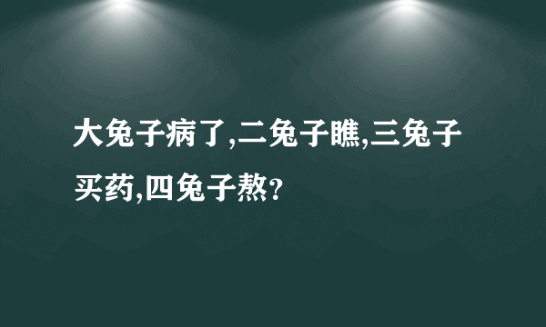 大兔子病了,二兔子瞧,三兔子买药,四兔子熬？