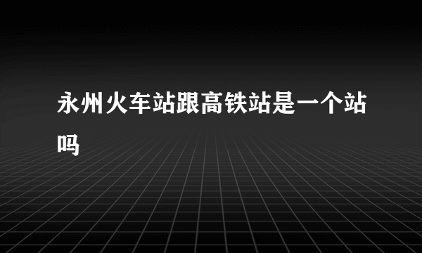 永州火车站跟高铁站是一个站吗