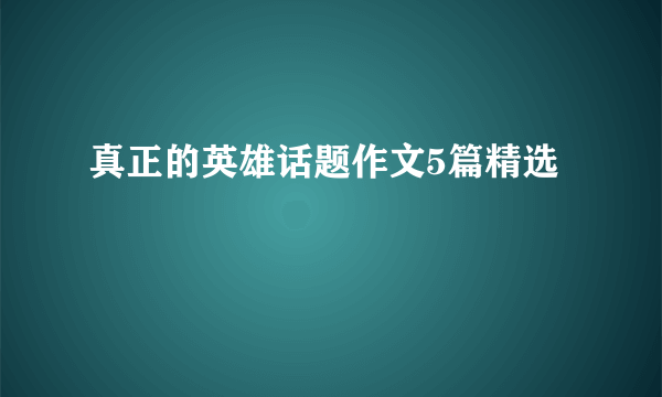 真正的英雄话题作文5篇精选