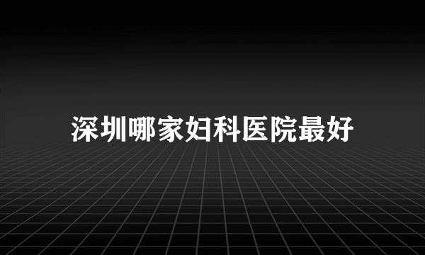 深圳哪家妇科医院最好