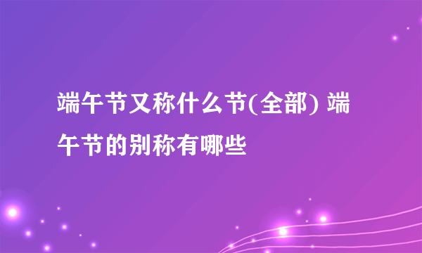 端午节又称什么节(全部) 端午节的别称有哪些